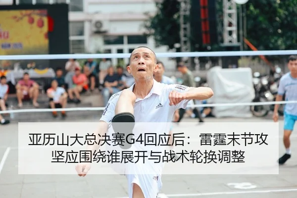 亚历山大总决赛G4回应后：雷霆末节攻坚应围绕谁展开与战术轮换调整 - j9 game